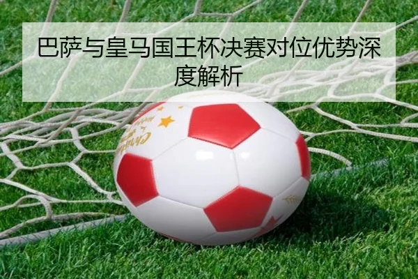 巴萨与皇马国王杯决赛对位优势深度解析